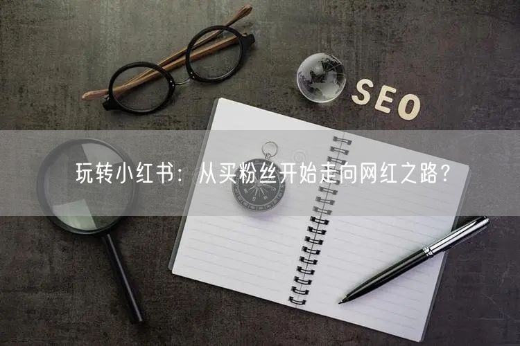 玩转小红书：从买粉丝开始走向网红之路？