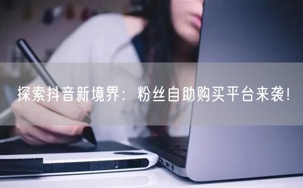探索抖音新境界：粉丝自助购买平台来袭！