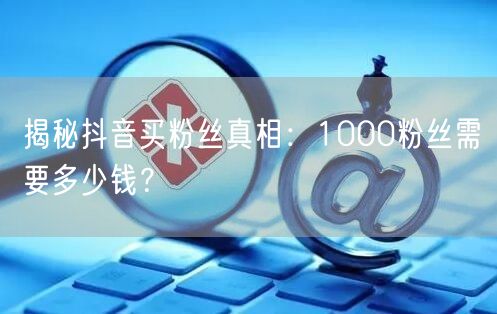 揭秘抖音买粉丝真相：1000粉丝需要多少钱？