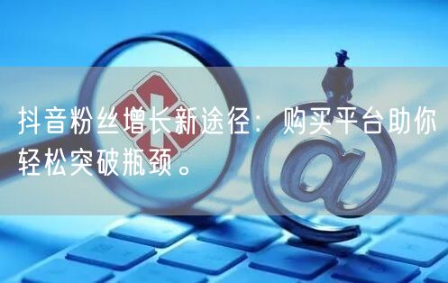 抖音粉丝增长新途径：购买平台助你轻松突破瓶颈。