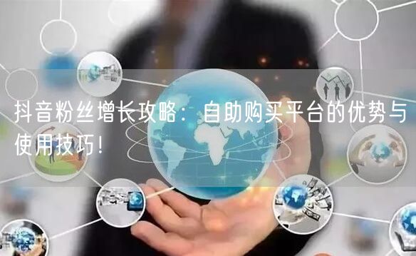 抖音粉丝增长攻略：自助购买平台的优势与使用技巧！