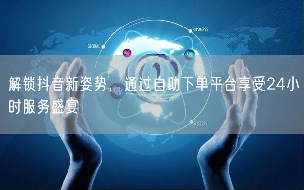 解锁抖音新姿势，通过自助下单平台享受24小时服务盛宴