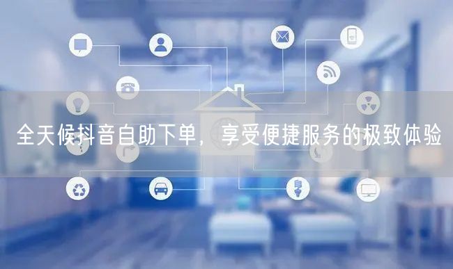 全天候抖音自助下单，享受便捷服务的极致体验