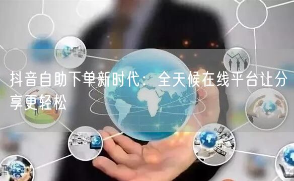 抖音自助下单新时代：全天候在线平台让分享更轻松