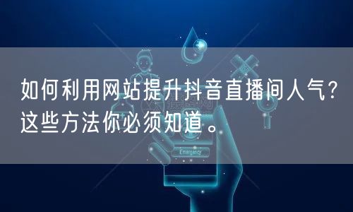 如何利用网站提升抖音直播间人气？这些方法你必须知道。