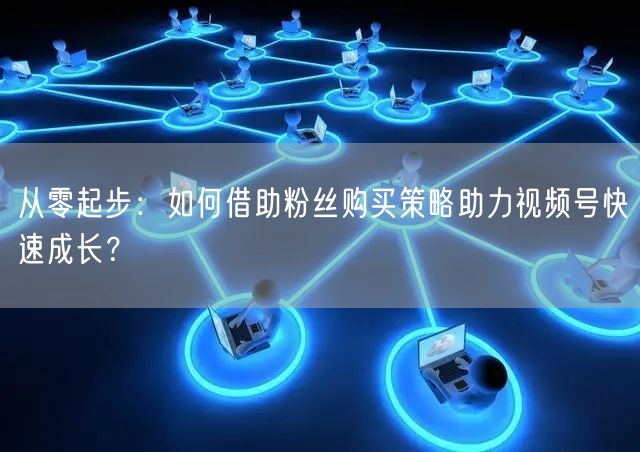 从零起步：如何借助粉丝购买策略助力视频号快速成长？