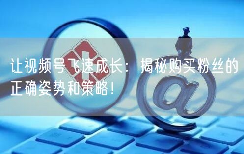让视频号飞速成长：揭秘购买粉丝的正确姿势和策略！