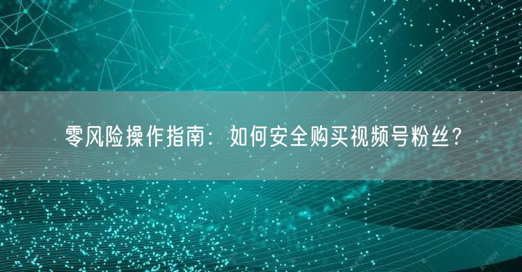 零风险操作指南：如何安全购买视频号粉丝？