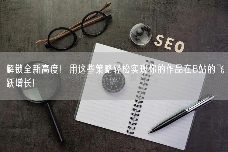 解锁全新高度！用这些策略轻松实现你的作品在B站的飞跃增长!