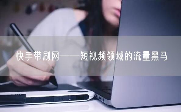 快手带刷网——短视频领域的流量黑马