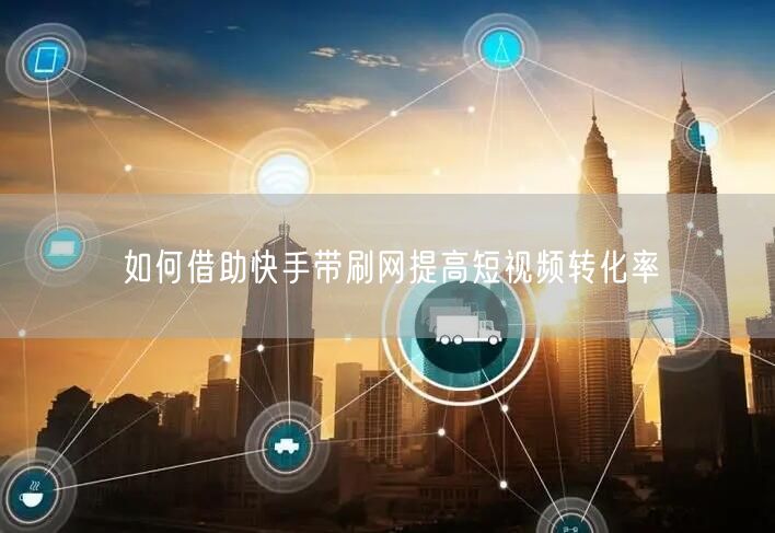 如何借助快手带刷网提高短视频转化率