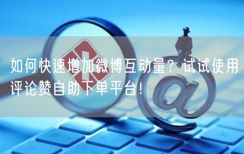 如何快速增加微博互动量？试试使用评论赞自助下单平台！