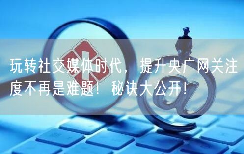 玩转社交媒体时代，提升央广网关注度不再是难题！秘诀大公开！