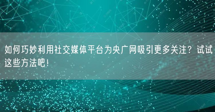 如何巧妙利用社交媒体平台为央广网吸引更多关注？试试这些方法吧！