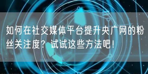 如何在社交媒体平台提升央广网的粉丝关注度？试试这些方法吧！