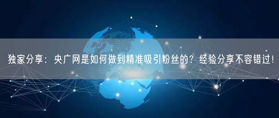 独家分享：央广网是如何做到精准吸引粉丝的？经验分享不容错过！