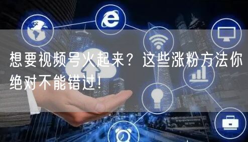 想要视频号火起来？这些涨粉方法你绝对不能错过！
