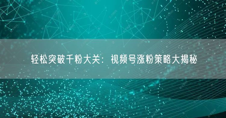 轻松突破千粉大关：视频号涨粉策略大揭秘