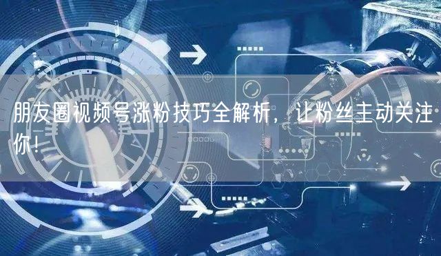 朋友圈视频号涨粉技巧全解析，让粉丝主动关注你！