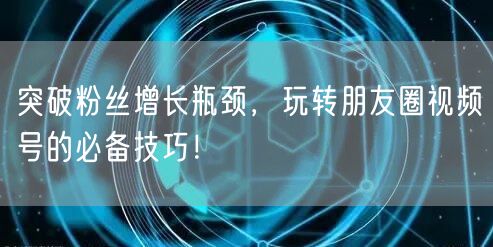 突破粉丝增长瓶颈，玩转朋友圈视频号的必备技巧！