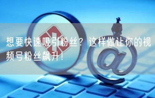 想要快速吸引粉丝？这样做让你的视频号粉丝飙升！
