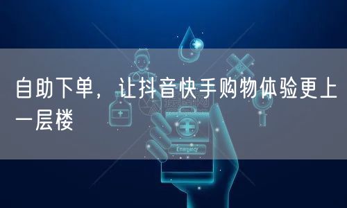 自助下单，让抖音快手购物体验更上一层楼