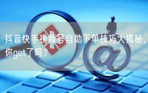 抖音快手视频号自助下单技巧大揭秘，你get了吗？