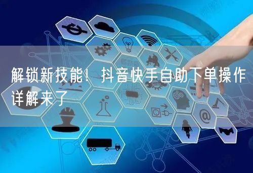 解锁新技能！抖音快手自助下单操作详解来了