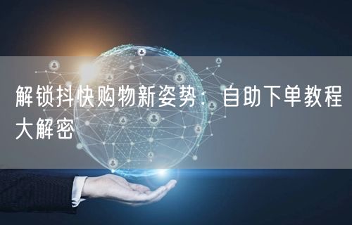 解锁抖快购物新姿势：自助下单教程大解密