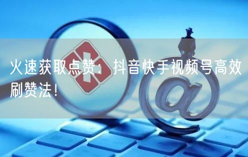 火速获取点赞：抖音快手视频号高效刷赞法！
